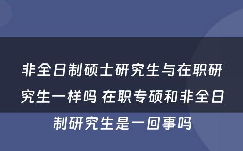 非全日制硕士研究生与在职研究生一样吗 在职专硕和非全日制研究生是一回事吗