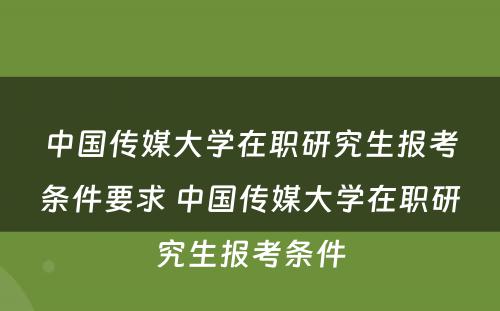 中国传媒大学在职研究生报考条件要求 中国传媒大学在职研究生报考条件