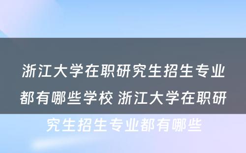 浙江大学在职研究生招生专业都有哪些学校 浙江大学在职研究生招生专业都有哪些