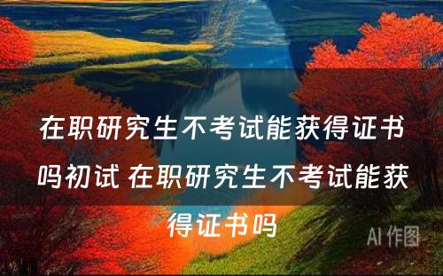 在职研究生不考试能获得证书吗初试 在职研究生不考试能获得证书吗