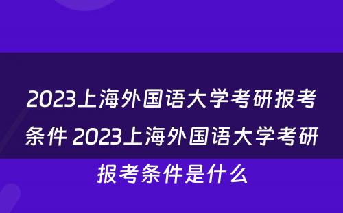 2023上海外国语大学考研报考条件 2023上海外国语大学考研报考条件是什么