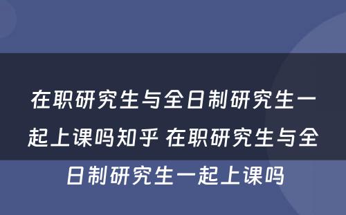 在职研究生与全日制研究生一起上课吗知乎 在职研究生与全日制研究生一起上课吗