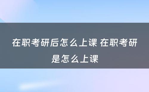 在职考研后怎么上课 在职考研是怎么上课