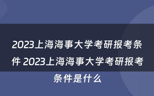 2023上海海事大学考研报考条件 2023上海海事大学考研报考条件是什么