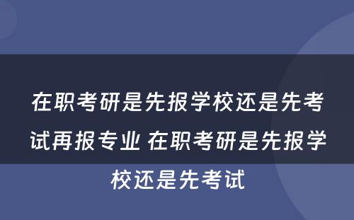 在职考研是先报学校还是先考试再报专业 在职考研是先报学校还是先考试