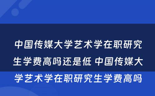 中国传媒大学艺术学在职研究生学费高吗还是低 中国传媒大学艺术学在职研究生学费高吗