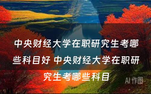 中央财经大学在职研究生考哪些科目好 中央财经大学在职研究生考哪些科目