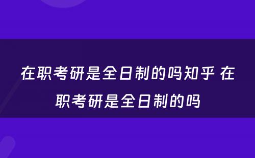 在职考研是全日制的吗知乎 在职考研是全日制的吗