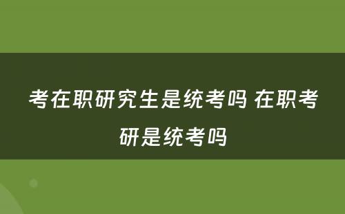 考在职研究生是统考吗 在职考研是统考吗