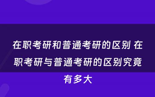 在职考研和普通考研的区别 在职考研与普通考研的区别究竟有多大