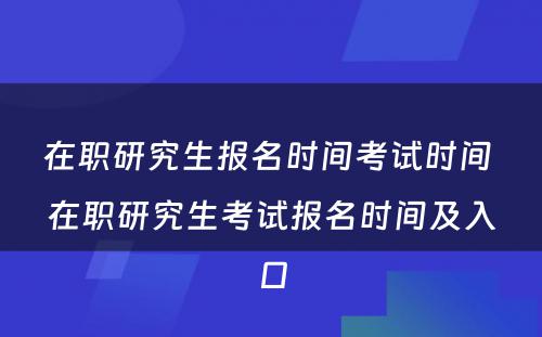 在职研究生报名时间考试时间 在职研究生考试报名时间及入口