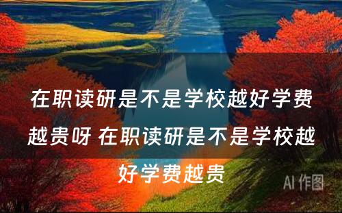 在职读研是不是学校越好学费越贵呀 在职读研是不是学校越好学费越贵