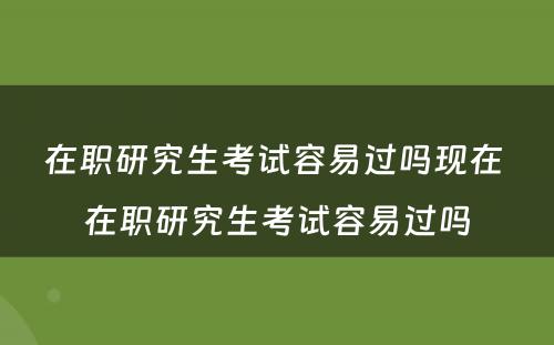 在职研究生考试容易过吗现在 在职研究生考试容易过吗