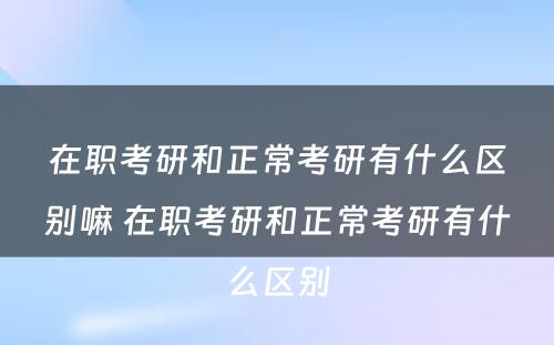 在职考研和正常考研有什么区别嘛 在职考研和正常考研有什么区别