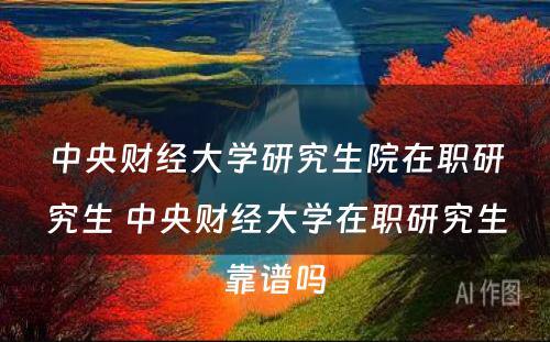 中央财经大学研究生院在职研究生 中央财经大学在职研究生靠谱吗