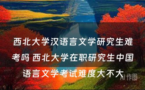 西北大学汉语言文学研究生难考吗 西北大学在职研究生中国语言文学考试难度大不大