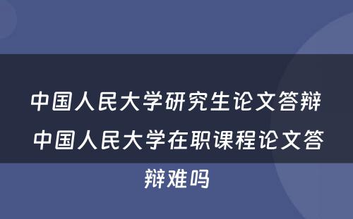 中国人民大学研究生论文答辩 中国人民大学在职课程论文答辩难吗