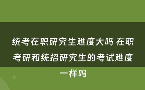 统考在职研究生难度大吗 在职考研和统招研究生的考试难度一样吗