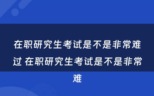 在职研究生考试是不是非常难过 在职研究生考试是不是非常难