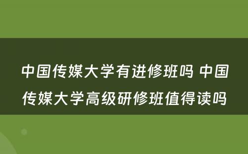 中国传媒大学有进修班吗 中国传媒大学高级研修班值得读吗