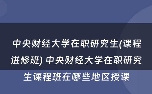 中央财经大学在职研究生(课程进修班) 中央财经大学在职研究生课程班在哪些地区授课