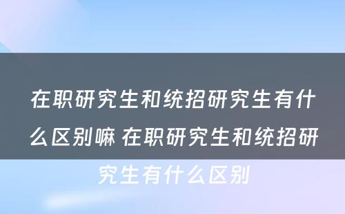 在职研究生和统招研究生有什么区别嘛 在职研究生和统招研究生有什么区别