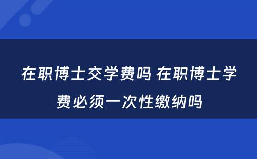 在职博士交学费吗 在职博士学费必须一次性缴纳吗