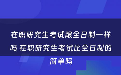 在职研究生考试跟全日制一样吗 在职研究生考试比全日制的简单吗