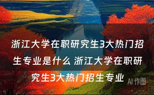 浙江大学在职研究生3大热门招生专业是什么 浙江大学在职研究生3大热门招生专业