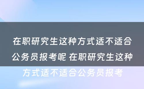 在职研究生这种方式适不适合公务员报考呢 在职研究生这种方式适不适合公务员报考