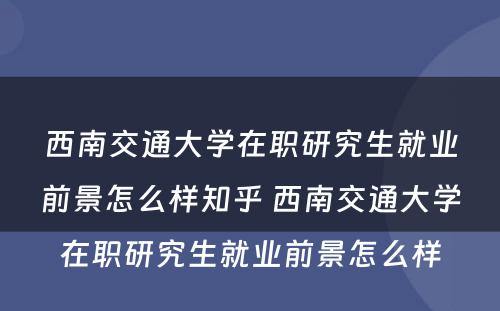 西南交通大学在职研究生就业前景怎么样知乎 西南交通大学在职研究生就业前景怎么样