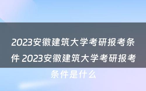 2023安徽建筑大学考研报考条件 2023安徽建筑大学考研报考条件是什么