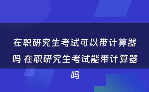 在职研究生考试可以带计算器吗 在职研究生考试能带计算器吗