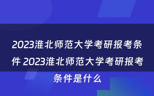 2023淮北师范大学考研报考条件 2023淮北师范大学考研报考条件是什么