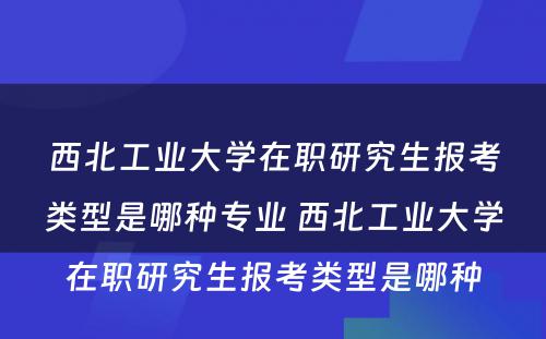 西北工业大学在职研究生报考类型是哪种专业 西北工业大学在职研究生报考类型是哪种