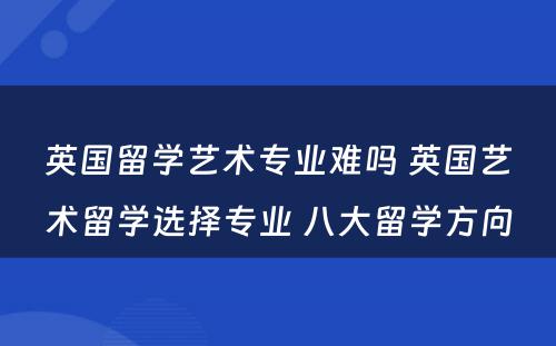 英国留学艺术专业难吗 英国艺术留学选择专业 八大留学方向