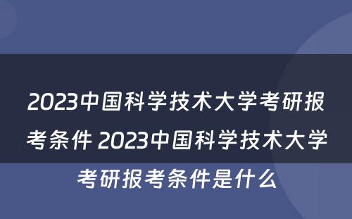 2023中国科学技术大学考研报考条件 2023中国科学技术大学考研报考条件是什么