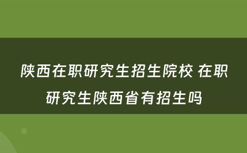 陕西在职研究生招生院校 在职研究生陕西省有招生吗