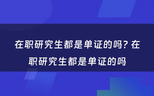 在职研究生都是单证的吗? 在职研究生都是单证的吗