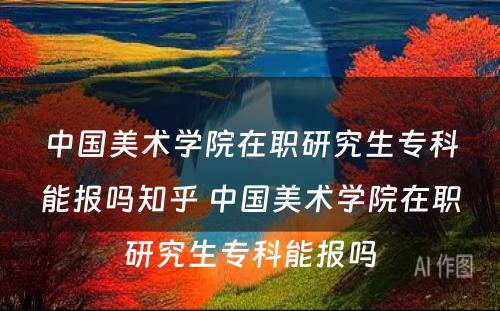 中国美术学院在职研究生专科能报吗知乎 中国美术学院在职研究生专科能报吗