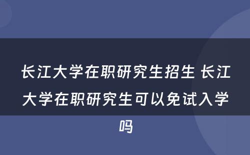 长江大学在职研究生招生 长江大学在职研究生可以免试入学吗