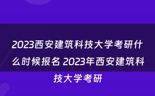 2023西安建筑科技大学考研什么时候报名 2023年西安建筑科技大学考研