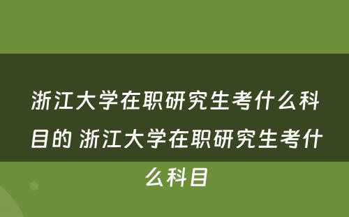 浙江大学在职研究生考什么科目的 浙江大学在职研究生考什么科目