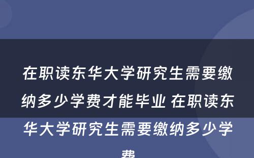 在职读东华大学研究生需要缴纳多少学费才能毕业 在职读东华大学研究生需要缴纳多少学费