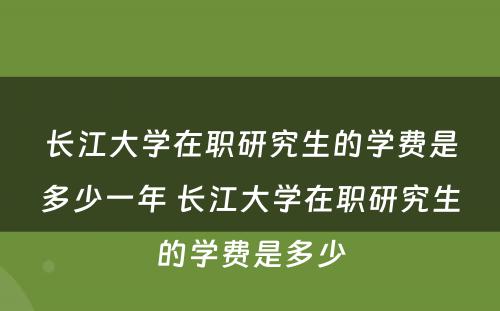 长江大学在职研究生的学费是多少一年 长江大学在职研究生的学费是多少