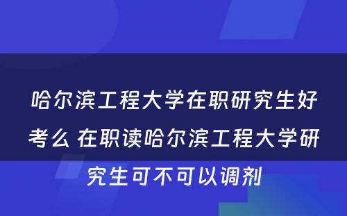 哈尔滨工程大学在职研究生好考么 在职读哈尔滨工程大学研究生可不可以调剂