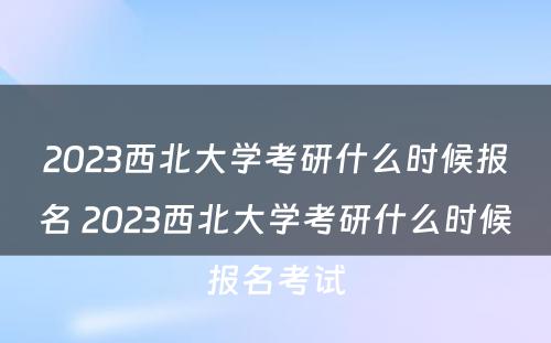 2023西北大学考研什么时候报名 2023西北大学考研什么时候报名考试