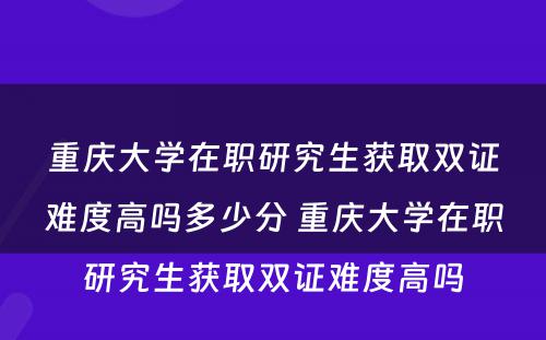 重庆大学在职研究生获取双证难度高吗多少分 重庆大学在职研究生获取双证难度高吗