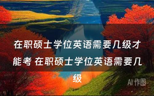 在职硕士学位英语需要几级才能考 在职硕士学位英语需要几级