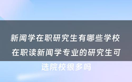 新闻学在职研究生有哪些学校 在职读新闻学专业的研究生可选院校很多吗